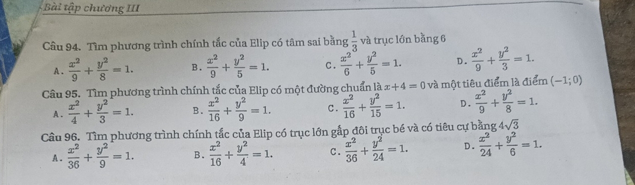 Bài tập chương III
Câu 94. Tìm phương trình chính tắc của Elip có tâm sai bằng  1/3  và trục lớn bằng 6
A .  x^2/9 + y^2/8 =1. B.  x^2/9 + y^2/5 =1.  x^2/6 + y^2/5 =1. D.  x^2/9 + y^2/3 =1. 
C.
Câu 95. Tìm phương trình chính tắc của Elip có một đường chuẩn là x+4=0 và một tiêu điểm là điểm (-1;0)
A .  x^2/4 + y^2/3 =1.  x^2/16 + y^2/9 =1. C.  x^2/16 + y^2/15 =1. D.  x^2/9 + y^2/8 =1. 
B.
Câu 96. Tìm phương trình chính tắc của Elip có trục lớn gắp đôi trục bé và có tiêu cự bằng 4sqrt(3)
A.  x^2/36 + y^2/9 =1.  x^2/16 + y^2/4 =1. C.  x^2/36 + y^2/24 =1.
D.  x^2/24 + y^2/6 =1. 
B.