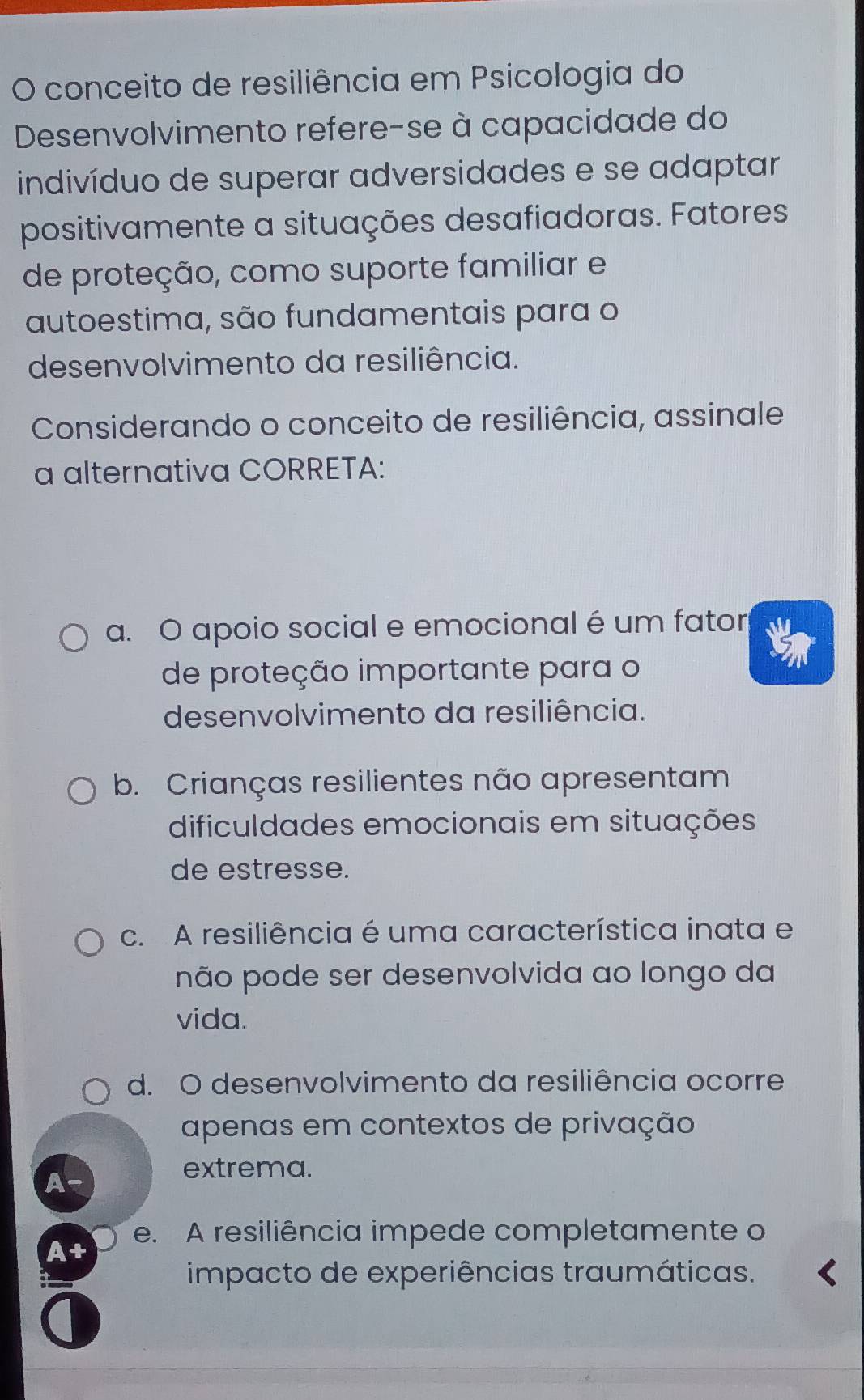 conceito de resiliência em Psicologia do
Desenvolvimento refere-se à capacidade do
indivíduo de superar adversidades e se adaptar
positivamente a situações desafiadoras. Fatores
de proteção, como suporte familiar e
autoestima, são fundamentais para o
desenvolvimento da resiliência.
Considerando o conceito de resiliência, assinale
a alternativa CORRETA:
a. O apoio social e emocional é um fator
de proteção importante para o
desenvolvimento da resiliência.
b. Crianças resilientes não apresentam
dificuldades emocionais em situações
de estresse.
c. A resiliência é uma característica inata e
não pode ser desenvolvida ao longo da
vida.
d. O desenvolvimento da resiliência ocorre
apenas em contextos de privação
A-
extrema.
e. A resiliência impede completamente o
A+
impacto de experiências traumáticas.