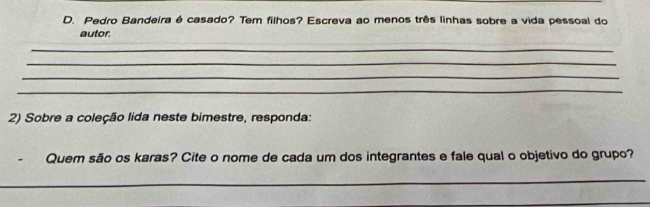 Pedro Bandeira é casado? Tem filhos? Escreva ao menos três linhas sobre a vida pessoal do 
autor. 
_ 
_ 
_ 
_ 
2) Sobre a coleção lida neste bimestre, responda: 
Quem são os karas? Cite o nome de cada um dos integrantes e fale qual o objetivo do grupo? 
_ 
_