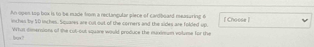 An open top box is to be made from a rectangular piece of cardboard measuring 6 [ Choose ]
inches by 10 inches. Squares are cut out of the corners and the sides are folded up. 
What dimensions of the cut-out square would produce the maximum volume for the 
box?