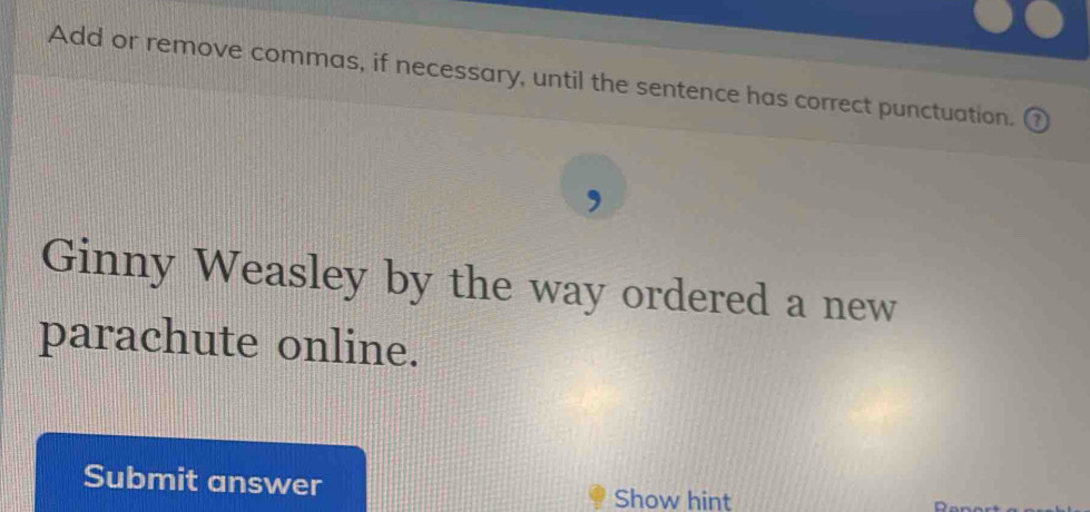 Add or remove commas, if necessary, until the sentence has correct punctuation. 
Ginny Weasley by the way ordered a new 
parachute online. 
Submit answer 
Show hint