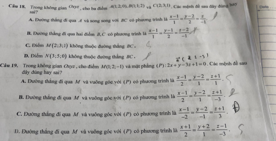 Trong không gian Oxyz , cho ba điểm A(1;2;0),B(1;1;2) và C(2;3;1). Các mệnh đề sau đây đúng hay Date .
sai?
A. Đường thắng đi qua A và song song với BC có phương trình là  (x-1)/1 = (y-2)/2 = z/-1 .
B. Đường thẳng đi qua hai điểm B,C có phương trình là  (x-1)/1 = (y-1)/2 = (z-2)/-1 
C. Điểm M(2;3;1) không thuộc đường thẳng BC .
D. Điểm N(3;5;0) không thuộc đường thẳng BC .
Câu 19. Trong không gian Oxyz , cho điểm M(1;2;-1) và mặt phẳng (P) : 2x+y-3z+1=0. Các mệnh đề sau
đây đúng hay sai?
A. Đường thẳng đi qua M và vuông góc với (P) có phương trình là  (x-1)/2 = (y-2)/1 = (z+1)/1 
B. Đường thẳng đi qua M và vuông góc với (P) có phương trình là  (x-1)/2 = (y-2)/1 = (z+1)/-3 .
C. Đường thẳng đi qua M và vuông góc với (P) có phương trình là  (x-1)/-2 = (y-2)/-1 = (z+1)/3 .
D. Đường thẳng đi qua M và vuông góc với (P) có phương trình là  (x+1)/2 = (y+2)/1 = (z-1)/-3 .