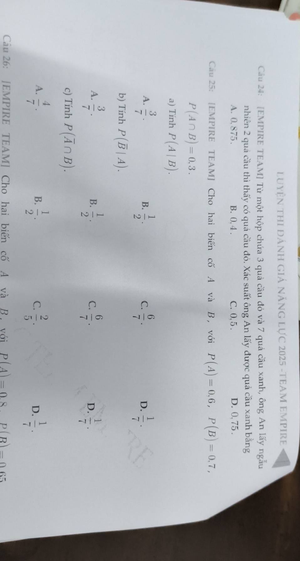 LUyệN THI đánH Giá năNG Lực 2025 -TEAM EMPIRE
Câầu 24: [EMPIRE TEAM] Từ một hộp chứa 3 quả cầu đỏ và 7 quả cầu xanh, ông An lấy ngẫu
nhiên 2 quả cầu thì thấy có quả cầu đỏ. Xác suất ông An lấy được quả cầu xanh bằng
A. 0.875. B. 0,4. C. 0, 5. D. 0, 75.
Cau 25: [EMPIRE TEAM] Cho hai biến cố A và B , với P(A)=0,6, P(B)=0,7,
P(A∩ B)=0,3. 
a) Tính P(A|B).
A.  3/7 .  1/2 .  6/7 .  1/7 . 
B.
C.
D.
b) Tính P(overline B|A).
A.  3/7 .  1/2 .  6/7 .  1/7 . 
B.
C.
D.
c) Tính P(overline A∩ B).
A.  4/7 .  1/2 .  2/5 .  1/7 . 
B.
C.
D.
Câu 26: [EMPIRE TEAM] Cho hai biến cố A và B , với P(A)=08P(B)=065