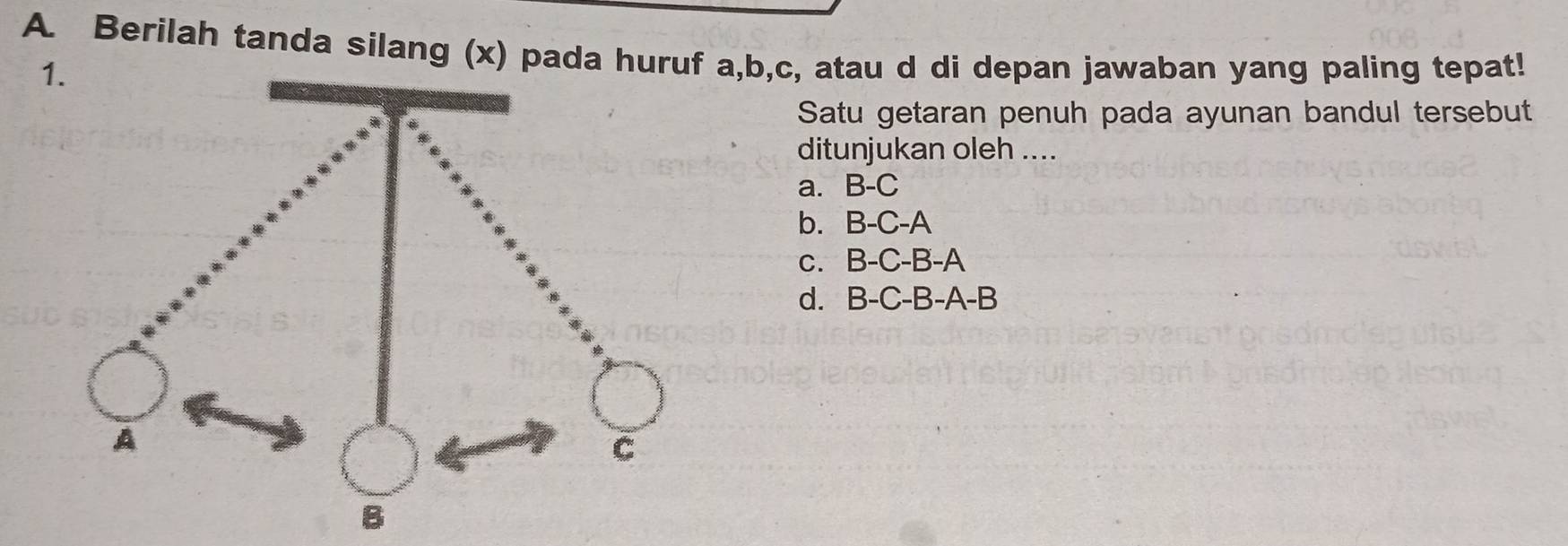 Berilah tanda silang (x) pada huruf a, b, c, atau d di depan jawaban yang paling tepat!
1
Satu getaran penuh pada ayunan bandul tersebut
ditunjukan oleh ....
a. B-C
b. B-C-A
c. B-C-B-A
d. . B-C-B-A-B