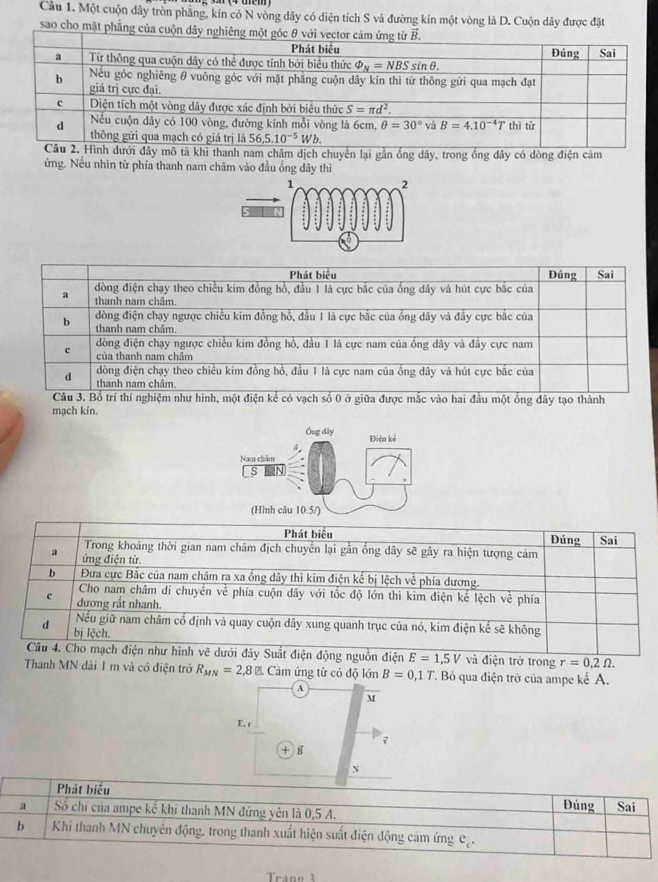 Một cuộn dây tròn phăng, kín có N vòng dây có diện tích S và đường kín một vòng là D. Cuộn dây được đặt
sao cho mặt phẳng của cuộn dây
i thanh nam châm dịch chuyển lại gần ống dây, trong ống dây có dòng điện cảm
ứng. Nếu nhìn từ phía thanh nam châm vào đầu ống dây thì
mạch kín.
Ông dây Điện kể
Nam chảm
(Hình câu 10.5/)
hư hình vẽ dưới đây Suất điện động nguồn điện E=1,5V và điện trở trong r=0,2Omega .
Thanh MN dài 1 m và có điện trở R_MN=2,8 ?.Cim ứng từ có độ lớn B=0,1T T. Bỏ qua điện trở của ampe kể A.
④
M
E, r
+ B
N
Phát biểu
Đúng
a Số chỉ của ampe kế khi thanh MN đứng yên là 0,5 A. Sai
b Khi thanh MN chuyển động. trong thanh xuất hiện suất điện động cảm ứng Cạ.
Trang 3