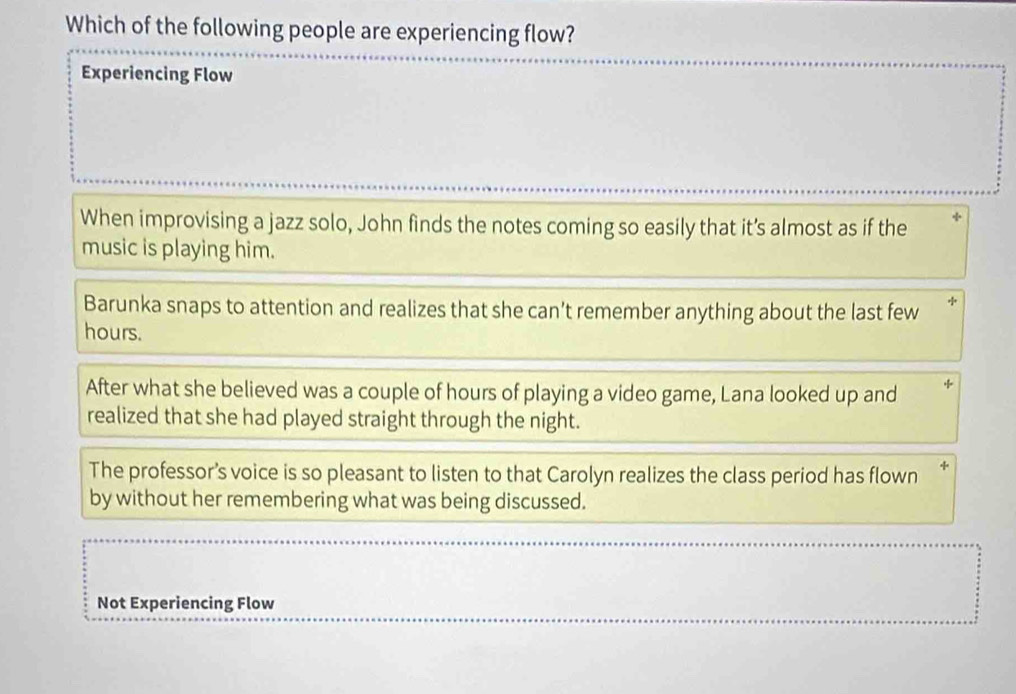 Which of the following people are experiencing flow?
Experiencing Flow
When improvising a jazz solo, John finds the notes coming so easily that it’s almost as if the
music is playing him.
Barunka snaps to attention and realizes that she can't remember anything about the last few *
hours.
After what she believed was a couple of hours of playing a video game, Lana looked up and
realized that she had played straight through the night.
The professor’s voice is so pleasant to listen to that Carolyn realizes the class period has flown *
by without her remembering what was being discussed.
Not Experiencing Flow