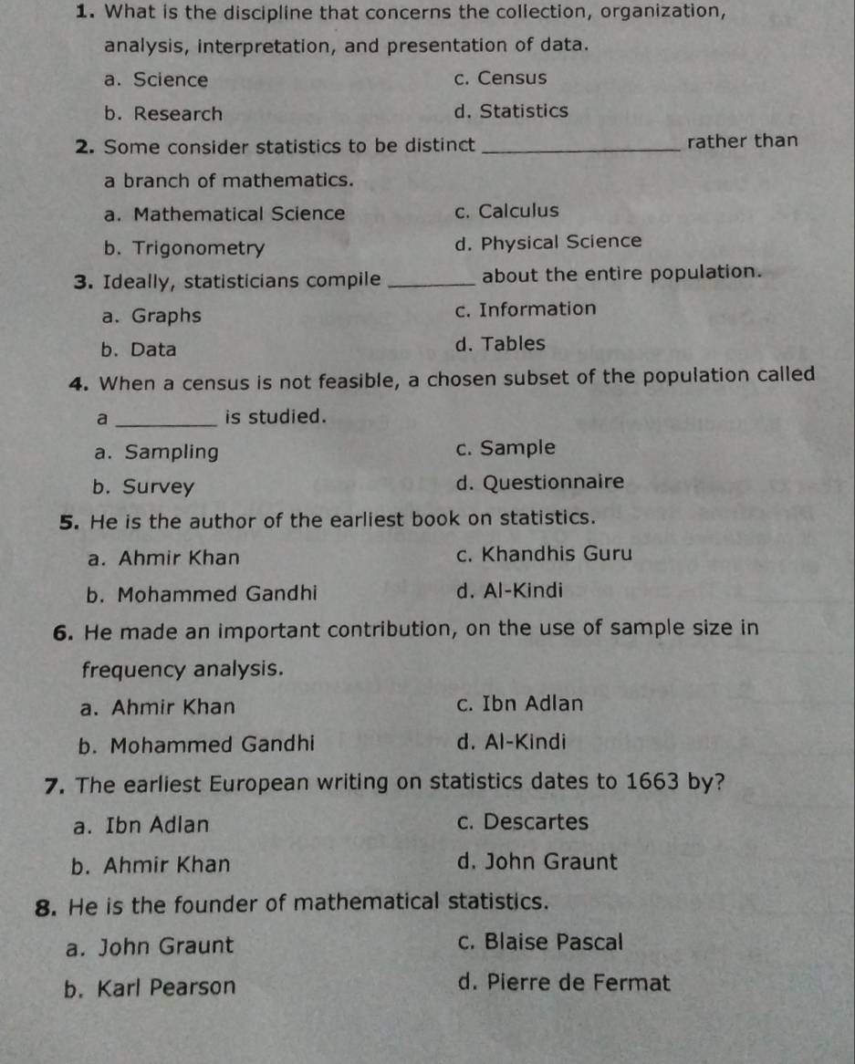 What is the discipline that concerns the collection, organization,
analysis, interpretation, and presentation of data.
a. Science c. Census
b. Research d. Statistics
2. Some consider statistics to be distinct _rather than
a branch of mathematics.
a. Mathematical Science c. Calculus
b. Trigonometry d. Physical Science
3. Ideally, statisticians compile _about the entire population.
a. Graphs c. Information
b. Data d. Tables
4. When a census is not feasible, a chosen subset of the population called
a _is studied.
a. Sampling c. Sample
b. Survey d. Questionnaire
5. He is the author of the earliest book on statistics.
a. Ahmir Khan c. Khandhis Guru
b. Mohammed Gandhi d. Al-Kindi
6. He made an important contribution, on the use of sample size in
frequency analysis.
a. Ahmir Khan c. Ibn Adlan
b. Mohammed Gandhi d. Al-Kindi
7. The earliest European writing on statistics dates to 1663 by?
a. Ibn Adlan c. Descartes
b. Ahmir Khan d. John Graunt
8. He is the founder of mathematical statistics.
a. John Graunt c. Blaise Pascal
b. Karl Pearson d. Pierre de Fermat