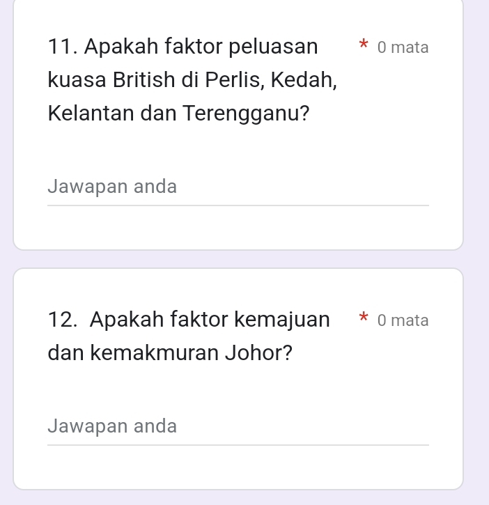 Apakah faktor peluasan ^ 0 mata 
kuasa British di Perlis, Kedah, 
Kelantan dan Terengganu? 
Jawapan anda 
_ 
12. Apakah faktor kemajuan * 0 mata 
dan kemakmuran Johor? 
Jawapan anda 
__