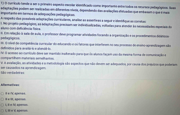 currículo tende a ser o primeiro aspecto escolar identificado como importante entre todos os recursos pedagógicos. Suas
adaptações podem ser realizadas em diferentes níveis, dependendo das avaliações efetuadas que embasam o que é mais
importante em termos de adequações pedagógicas.
A respeito das possíveis adaptações curriculares, analise as assertivas a seguir e identifique as corretas:
1. No projeto pedagógico, as adaptações precisam ser individualizadas, voltadas para atender às necessidades especiais do
aluno com deficiência física.
II. Em relação à sala de aula, o professor deve programar atividades focando a organização e os procedimentos didáticos-
pedagógicos.
III. O nível de competência curricular do educando e os fatores que interferem no seu processo de ensino-aprendizagem são
definidos para avaliá-lo e atendê-lo.
IV. O acesso ao currículo deve ser mantido inalterado para que os alunos façam uso da mesma forma de comunicação e
compartilhern materiais semelhantes.
V. A avaliação, as atividades e a metodologia são aspectos que não devem ser adequados, por causa dos prejuízos que poderiam
ser causados na aprendizagem.
São verdadeiras:
Alternativas:
II e IV, apenas.
II e III, apenas.
I, II e IV, apenas.
I, IIIe V, apenas.