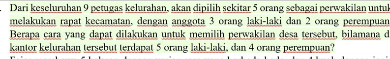 Dari keseluruhan 9 petugas kelurahan, akan dipilih sekitar 5 orang sebagai perwakilan untul 
melakukan rapat kecamatan, dengan anggota 3 orang laki-laki dan 2 orang perempuan 
Berapa cara yang dapat dilakukan untuk memilih perwakilan desa tersebut, bilamana d 
kantor kelurahan tersebut terdapat 5 orang laki-laki, dan 4 orang perempuan?