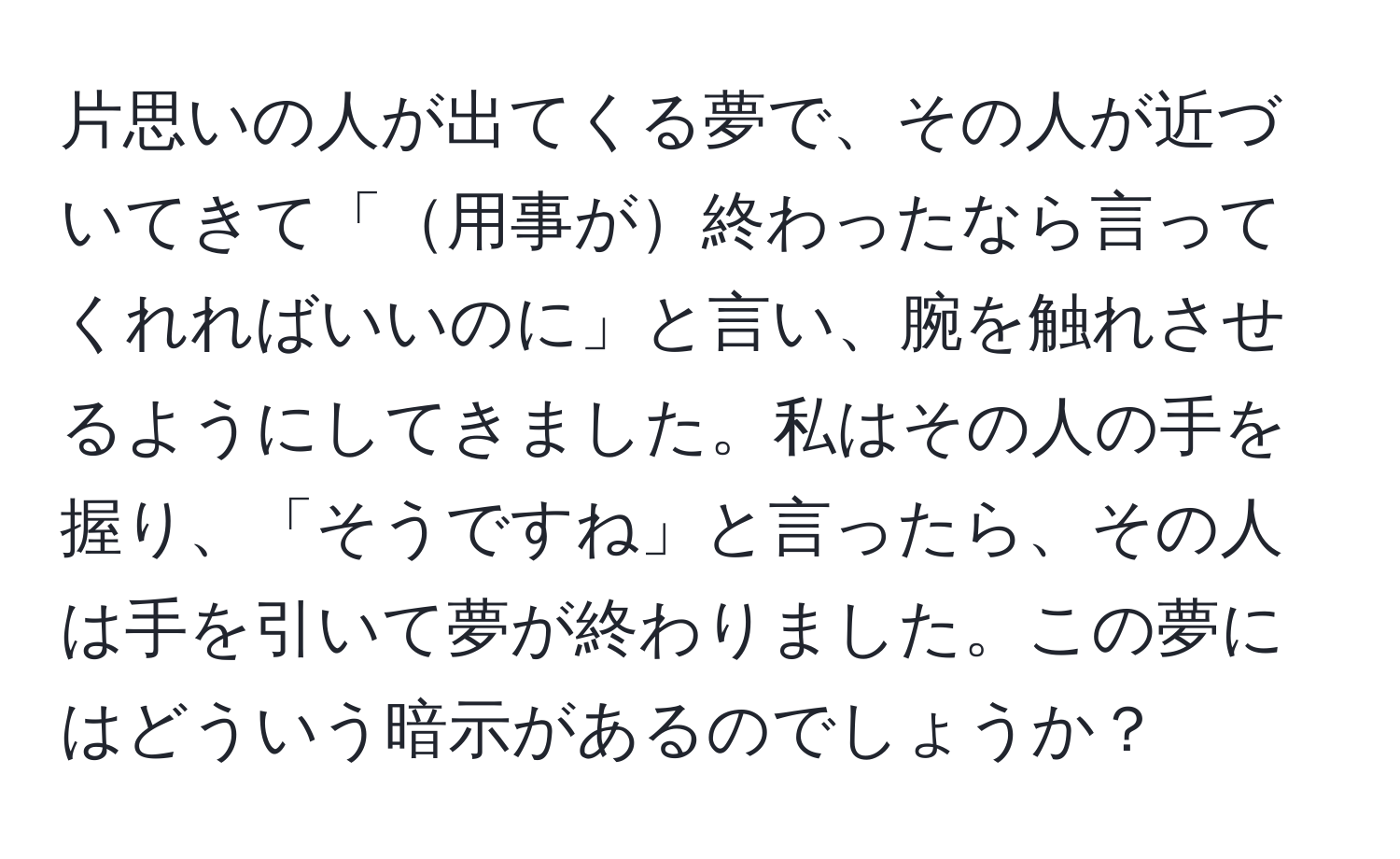 片思いの人が出てくる夢で、その人が近づいてきて「用事が終わったなら言ってくれればいいのに」と言い、腕を触れさせるようにしてきました。私はその人の手を握り、「そうですね」と言ったら、その人は手を引いて夢が終わりました。この夢にはどういう暗示があるのでしょうか？