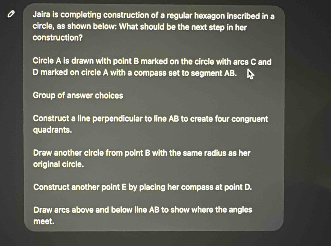 Jaira is completing construction of a regular hexagon inscribed in a
circle, as shown below: What should be the next step in her
construction?
Circle A is drawn with point B marked on the circle with arcs C and
D marked on circle A with a compass set to segment AB.
Group of answer choices
Construct a line perpendicular to line AB to create four congruent
quadrants.
Draw another circle from point B with the same radius as her
original circle.
Construct another point E by placing her compass at point D.
Draw arcs above and below line AB to show where the angles
meet.