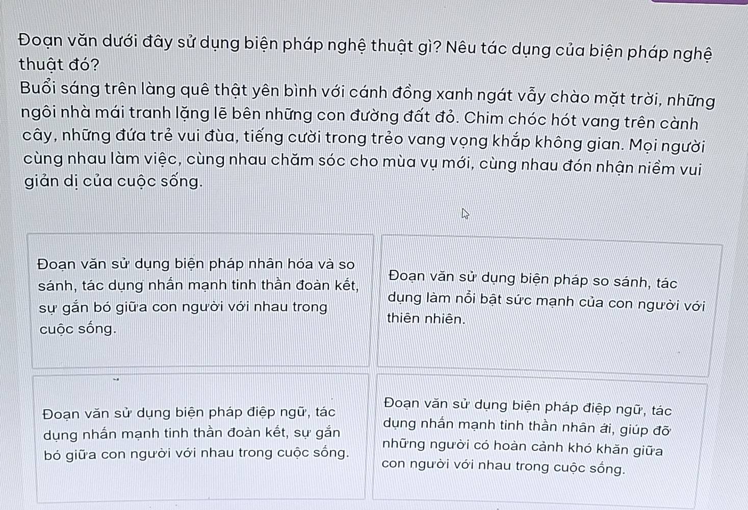 Đoạn văn dưới đây sử dụng biện pháp nghệ thuật gì? Nêu tác dụng của biện pháp nghệ
thuật đó?
Buổi sáng trên làng quê thật yên bình với cánh đồng xanh ngát vẫy chào mặt trời, những
ngôi nhà mái tranh lặng lẽ bên những con đường đất đỏ. Chim chóc hót vang trên cành
cây, những đứa trẻ vui đùa, tiếng cười trong trẻo vang vọng khắp không gian. Mọi người
cùng nhau làm việc, cùng nhau chăm sóc cho mùa vụ mới, cùng nhau đón nhận niềm vui
giản dị của cuộc sống.
Đoạn văn sử dụng biện pháp nhân hóa và so Đoạn văn sử dụng biện pháp so sánh, tác
sánh, tác dụng nhấn mạnh tinh thần đoàn kết, dụng làm nổi bật sức mạnh của con người với
sự gắn bó giữa con người với nhau trong
thiên nhiên.
cuộc sống.
Đoạn văn sử dụng biện pháp điệp ngữ, tác
Đoạn văn sử dụng biện pháp điệp ngữ, tác dụng nhấn mạnh tinh thần nhân ới, giúp đỡ
dụng nhắn mạnh tinh thần đoàn kết, sự gắn những người có hoàn cảnh khó khăn giữa
bó giữa con người với nhau trong cuộc sống. con người với nhau trong cuộc sống.