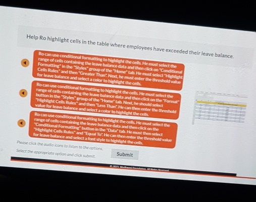 Help Ro highlight cells in the table where employees have exceeded their leave balance. 
Ro can use conditional formatting to highlight the cells. He must select the 
range of cells containing the leave balance data and then click on ''Conditiona 
4 Formatting" in the "Styles'' group of the 'Home'' tab. He must select 'Hight gh 
Cells Rules'' and then ''Greater Than''. Next, he must enter the threshold value 
for leave balance and select a color to highlight the cells. 
Ro can use conditional formatting to highlight the cells. He must select the 
range of cells containing the leave balance data and then click on the ''Format'
4 button in the 'Styles" group of the "Home" tab. Next, he should select 
''Highlight Cells Rules'' and then ''Less Than''. He can then enter the threshold 
value for leave balance and select a color to highlight the cells. 
Ro can use conditional formatting to highlight the cells. He must select the 
range of cells containing the leave balance data and then click on the 
4 "Conditional Formatting" button in the ''Data'' tab. He must then select 
''Highlight Cells Rules'' and ''Equal To''. He can then enter the threshold value 
for leave balance and select a font style to highlight the cells. 
Please click the audio icons to listen to the options. 
Select the appropriate option and click submit. Submit