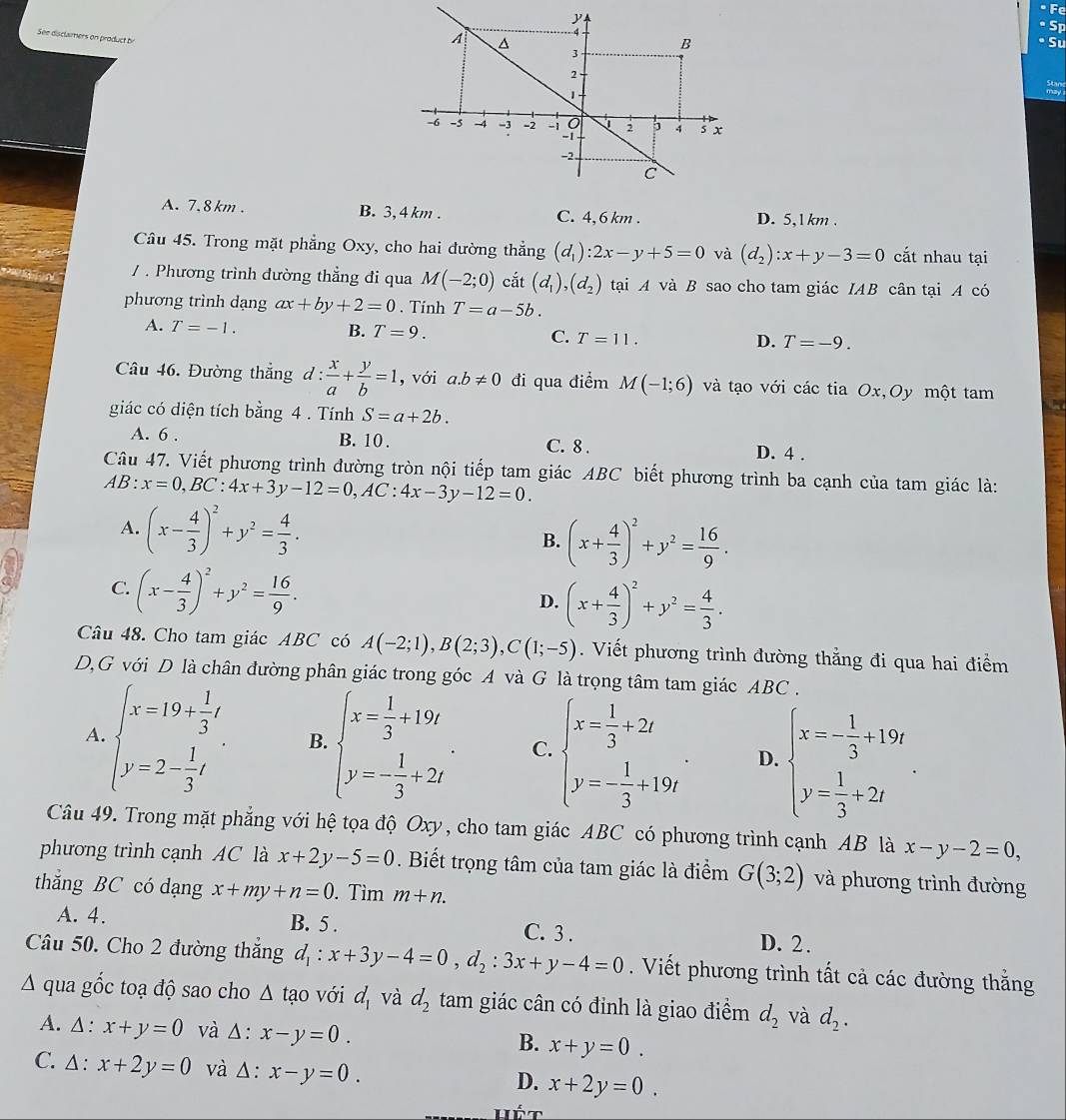 See disclamers on product b
A. 7. 8 km . B. 3, 4 km . C. 4,6 km . D. 5,1 km .
Câu 45. Trong mặt phẳng Oxy, cho hai đường thẳng (d_1):2x-y+5=0 và (d_2):x+y-3=0 cắt nhau tại
/ . Phương trình đường thẳng đi qua M(-2;0) cắt (d_1),(d_2) tại A và B sao cho tam giác IAB cân tại A có
phương trình dạng ax+by+2=0. Tính T=a-5b.
A. T=-1. B. T=9. C. T=11. D. T=-9.
Câu 46. Đường thắng d :  x/a + y/b =1 , với a.b!= 0 đi qua điểm M(-1;6) và tạo với các tia Ox,Oy một tam
giác có diện tích bằng 4 . Tính S=a+2b.
A. 6 . B. 10 . C. 8 . D. 4 .
Câu 47. Viết phương trình đường tròn nội tiếp tam giác ABC biết phương trình ba cạnh của tam giác là:
AB:x=0,BC:4x+3y-12=0,AC:4x-3y-12=0.
A. (x- 4/3 )^2+y^2= 4/3 .
B. (x+ 4/3 )^2+y^2= 16/9 .
C. (x- 4/3 )^2+y^2= 16/9 .
D. (x+ 4/3 )^2+y^2= 4/3 .
Câu 48. Cho tam giác ABC có A(-2;1),B(2;3),C(1;-5). Viết phương trình đường thẳng đi qua hai điểm
D,G với D là chân đường phân giác trong góc A và G là trọng tâm tam giác ABC .
A. beginarrayl x=19+ 1/3 t y=2- 1/3 tendarray. . B. beginarrayl x= 1/3 +19t y=- 1/3 +2tendarray. . C. beginarrayl x= 1/3 +2t y=- 1/3 +19tendarray. . D. beginarrayl x=- 1/3 +19t y= 1/3 +2tendarray.
Câu 49. Trong mặt phẳng với hệ tọa độ Oxy, cho tam giác ABC có phương trình cạnh AB là x-y-2=0,
phương trình cạnh AC là x+2y-5=0. Biết trọng tâm của tam giác là điểm G(3;2) và phương trình đường
thắng BC có dạng x+my+n=0. Tìm m+n.
A. 4. B. 5 . C. 3 . D. 2.
Câu 50. Cho 2 đường thắng d_1:x+3y-4=0,d_2:3x+y-4=0. Viết phương trình tất cả các đường thắng
A qua gốc toạ độ sao cho △ tao với d_1 và d_2 tam giác cân có đinh là giao điểm d_2 và d_2.
A. Δ : x+y=0 và △ :x-y=0. x+y=0.
B.
C. ∆: x+2y=0 và △ :x-y=0.
D. x+2y=0.