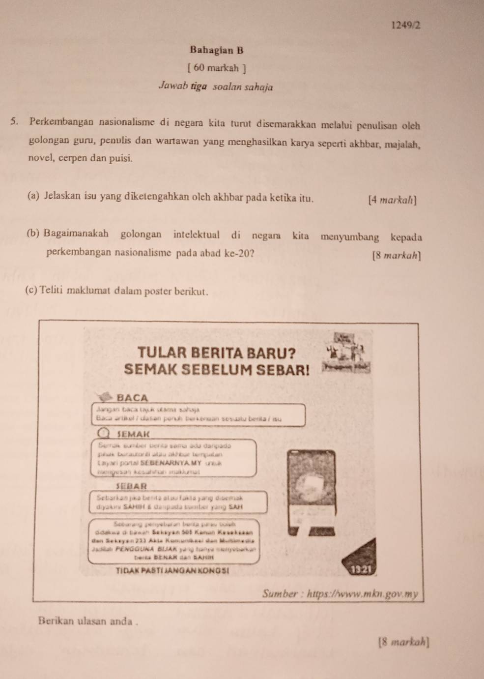 1249/2 
Bahagian B 
[ 60 markah ] 
Jawab tiga soalan sahaja 
5. Perkembangan nasionalisme di negara kita turut disemarakkan melalui penulisan oleh 
golongan guru, penulis dan wartawan yang menghasilkan karya seperti akhbar, majalah, 
novel, cerpen dan puisi. 
(a) Jelaskan isu yang diketengahkan oleh akhbar pada ketika itu. [4 markahı] 
(b) Bagaimanakah golongan intelektual di negara kita menyumbang kepada 
perkembangan nasionalisme pada abad ke- 20? [8 markah] 
(c) Teliti maklumat dalam poster berikut. 
TULAR BERITA BARU? 
SEMAK SEBELUM SEBAR! 
BACA 
Jangan baca tajuk ulama sahaja 
Baca artikel / ulasan penuh berkonaan sesuatu benita / isu 
SEMAK 
Semal sumber benta sama ada danpada 
pihak borautoré atau akhbar tempatan 
Layan partal SEBENARNYA MY unsa 
mongesan kösattian makkrsal 
SEBAR 
Sebarkan jika berita stau faktá yang disemak 
diyakini SAHIH & canpada sumber yang SAH 
Sotarang peryeturan tanta parav soinh 
Söakwa ditawan Sekeyan Söt Kanun Keeekezan 
den Sekeyen 233 Åkte Kömunikeei den Multimedie 
Jadilah PENGGUNA BLAK yang tanya monyebarkan 
Derle Benar den Sanon 
TIDAK PASTI JANGAN KON G SI 13:21 
Sumber : https://www.mkn.gov.my 
Berikan ulasan anda . 
[8 markah]