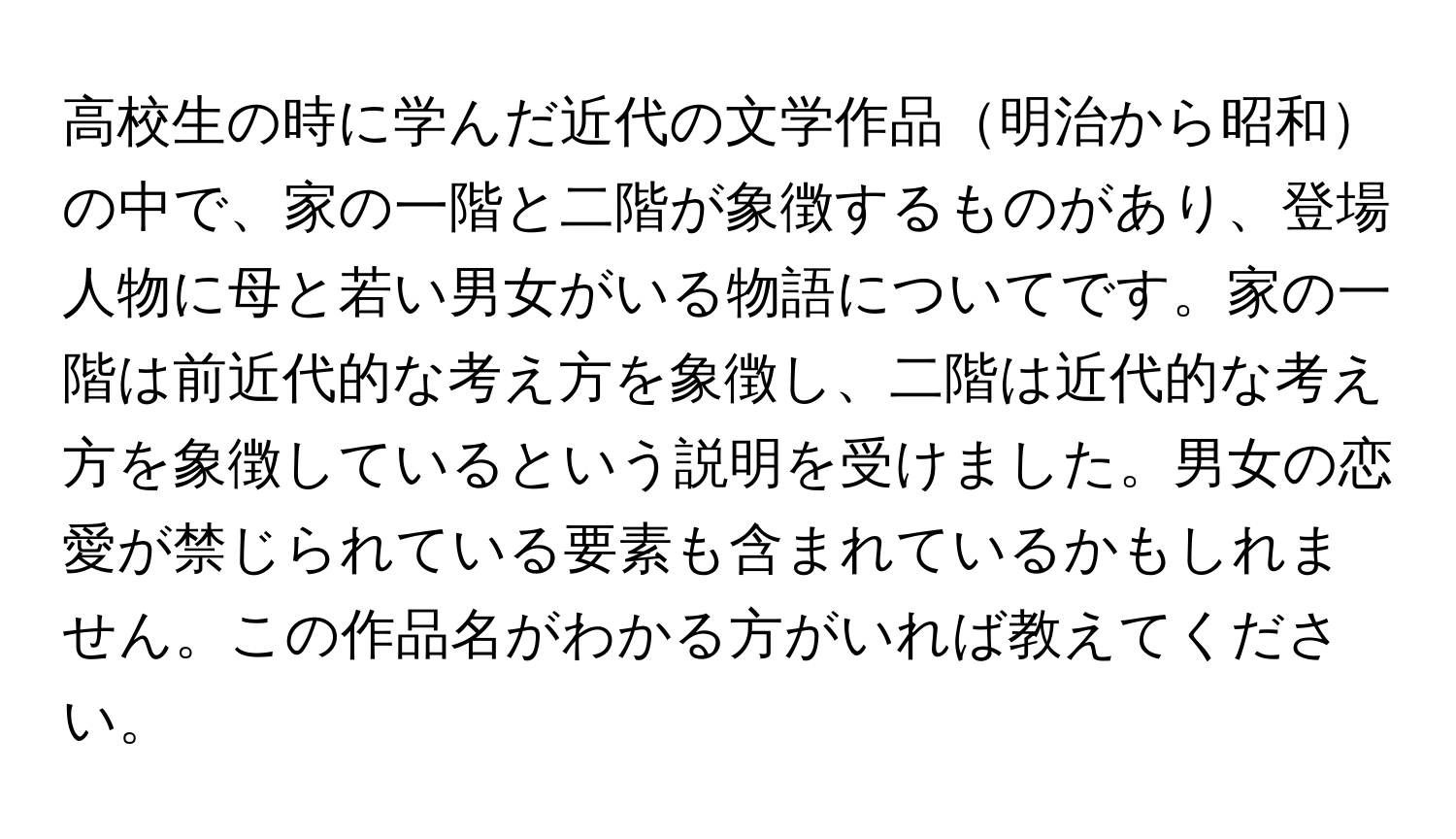 高校生の時に学んだ近代の文学作品明治から昭和の中で、家の一階と二階が象徴するものがあり、登場人物に母と若い男女がいる物語についてです。家の一階は前近代的な考え方を象徴し、二階は近代的な考え方を象徴しているという説明を受けました。男女の恋愛が禁じられている要素も含まれているかもしれません。この作品名がわかる方がいれば教えてください。