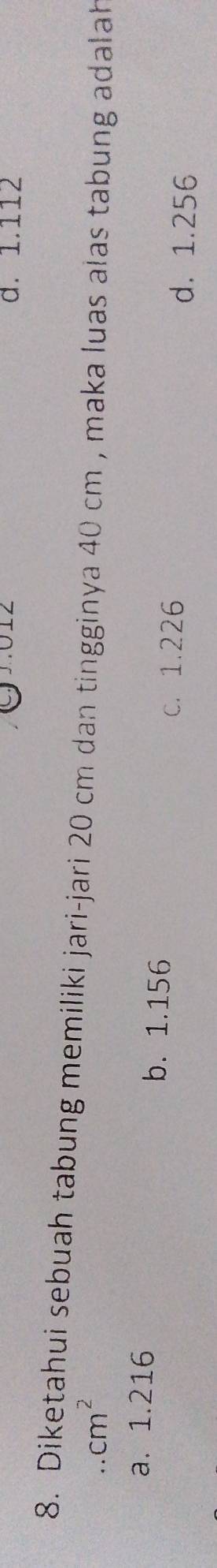 d. 1.112
8. Diketahui sebuah tabung memiliki jari-jari 20 cm dan tingginya 40 cm , maka luas alas tabung adalah.cm^2
a. 1.216 b. 1.156
c. 1.226
d. 1.256