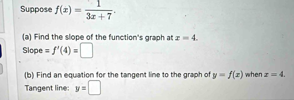 Suppose f(x)= 1/3x+7 . 
(a) Find the slope of the function's graph at x=4. 
Slope =f'(4)=□
(b) Find an equation for the tangent line to the graph of y=f(x) when x=4. 
Tangent line: y=□