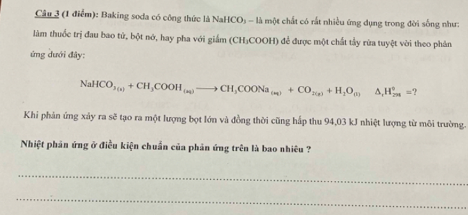 Baking soda có công thức là NaHCO; - là một chất có rất nhiều ứng dụng trong đời sống như: 
làm thuốc trị đau bao tử, bột nở, hay pha với giắm (CH_3COOH) 1 đềể được một chất tầy rửa tuyệt vời theo phản 
ứng dưới đây:
NaHCO_3(s)+CH_3COOH_(aq)to CH_3COONa_(aq)+CO_2(g)+H_2O_(l)△ _rH_(298)°=
Khi phản ứng xảy ra sẽ tạo ra một lượng bọt lớn và đồng thời cũng hấp thu 94,03 kJ nhiệt lượng từ môi trường. 
Nhiệt phản ứng ở điều kiện chuẩn của phản ứng trên là bao nhiêu ? 
_ 
_