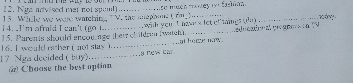 can md the way to our noter rou ne 
12. Nga advised me( not spend)_ 
so much money on fashion. 
13. While we were watching TV, the telephone ( ring)_ _today. 
14. .I’m afraid I can’t (go ). with you. I have a lot of things (do) 
15. Parents should encourage their children (watch)_ educational programs on TV. 
16. I would rather ( not stay )_ at home now. 
17 Nga decided ( buy)……_ a new car. 
@ Choose the best option