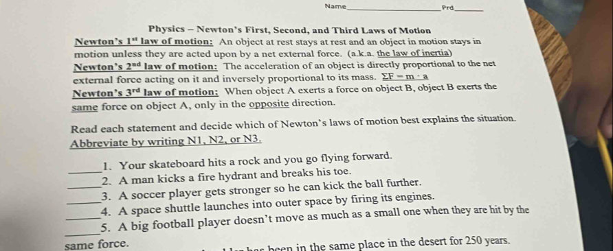 Name 
_ 
_ 
Physics - Newton’s First, Second, and Third Laws of Motion 
Newton’s 1^(st) law of motion: An object at rest stays at rest and an object in motion stays in 
motion unless they are acted upon by a net external force. (a.k.a. the law of inertia) 
Newton's 2^(nd) law of motion: The acceleration of an object is directly proportional to the net 
external force acting on it and inversely proportional to its mass. _ sumlimits F=m· a
Newton’s 3^(rd) law of motion: When object A exerts a force on object B, object B exerts the 
same force on object A, only in the opposite direction. 
Read each statement and decide which of Newton’s laws of motion best explains the situation. 
Abbreviate by writing N1, N2, or N3. 
1. Your skateboard hits a rock and you go flying forward. 
_2. A man kicks a fire hydrant and breaks his toe. 
_3. A soccer player gets stronger so he can kick the ball further. 
_4. A space shuttle launches into outer space by firing its engines. 
_ 
_5. A big football player doesn’t move as much as a small one when they are hit by the 
same force. 
been in the same place in the desert for 250 years.