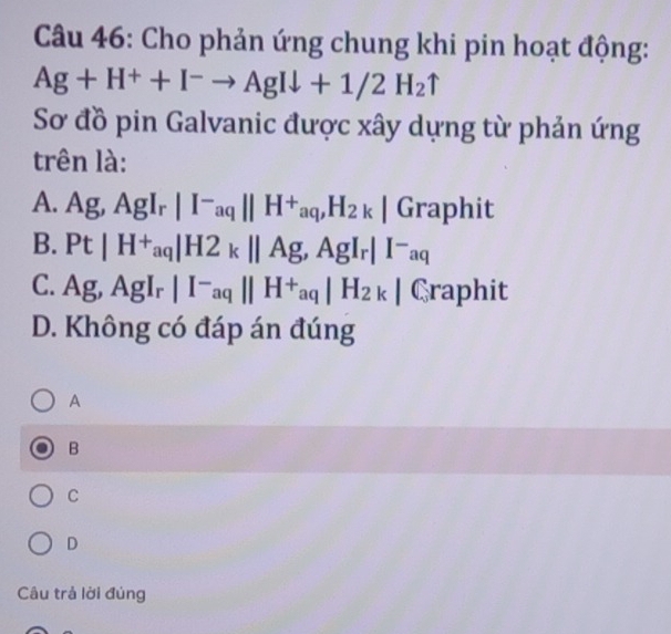 Cho phản ứng chung khi pin hoạt động:
Ag+H^++I^-to AgIdownarrow +1/2H_2uparrow
Sơ đồ pin Galvanic được xây dựng từ phản ứng
trên là:
A. Ag, AgI_r|I^-aq||H^+aq, H_2k|Graph it
B. Pt|H^+aq|H2_k||Ag, AgI_r|I^-aq
C. Ag, AgI_r|I^-aq||H^+aq|H_2k| Graphit
D. Không có đáp án đúng
A
B
C
D
Câu trả lời đúng