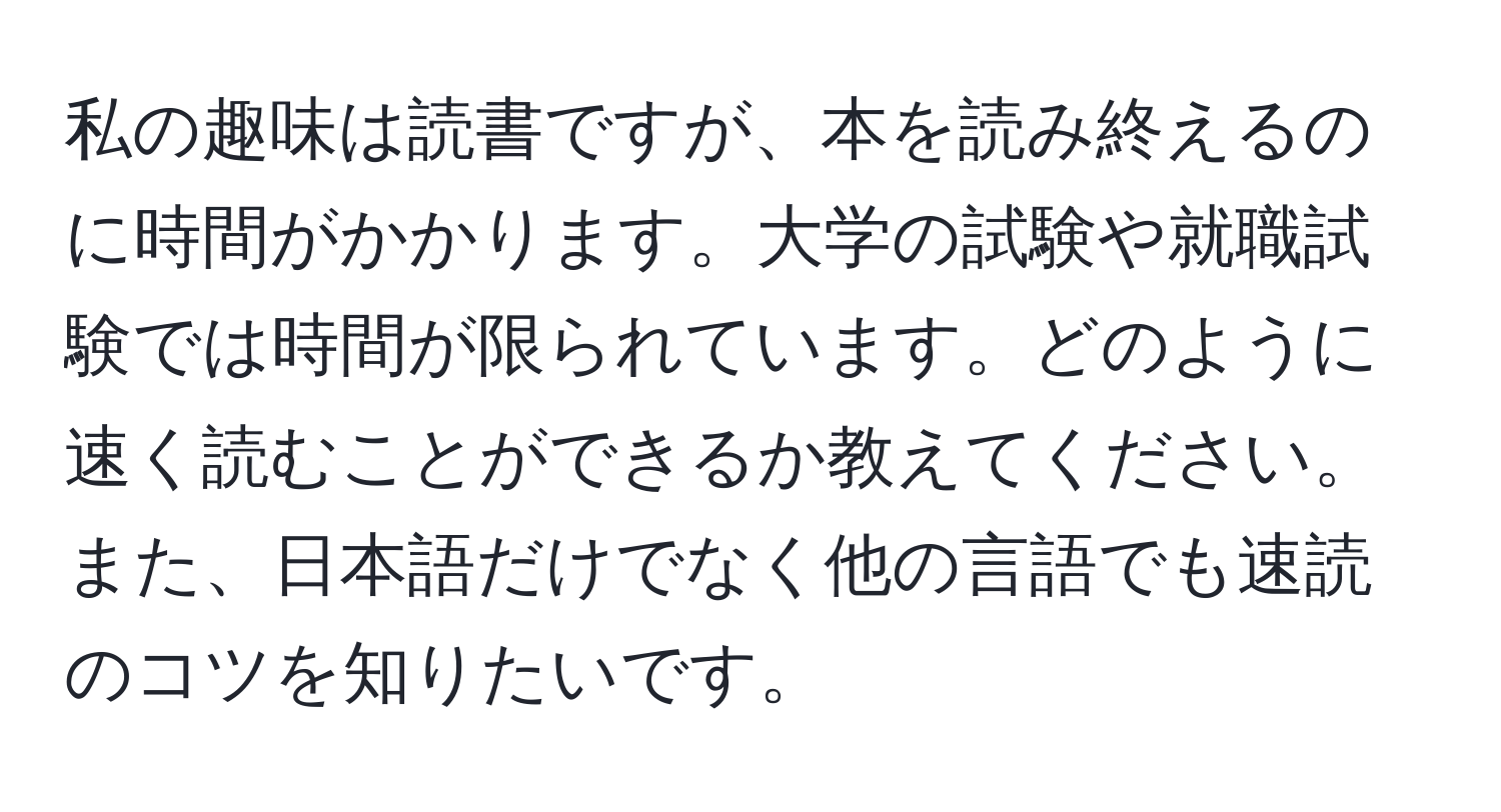 私の趣味は読書ですが、本を読み終えるのに時間がかかります。大学の試験や就職試験では時間が限られています。どのように速く読むことができるか教えてください。また、日本語だけでなく他の言語でも速読のコツを知りたいです。