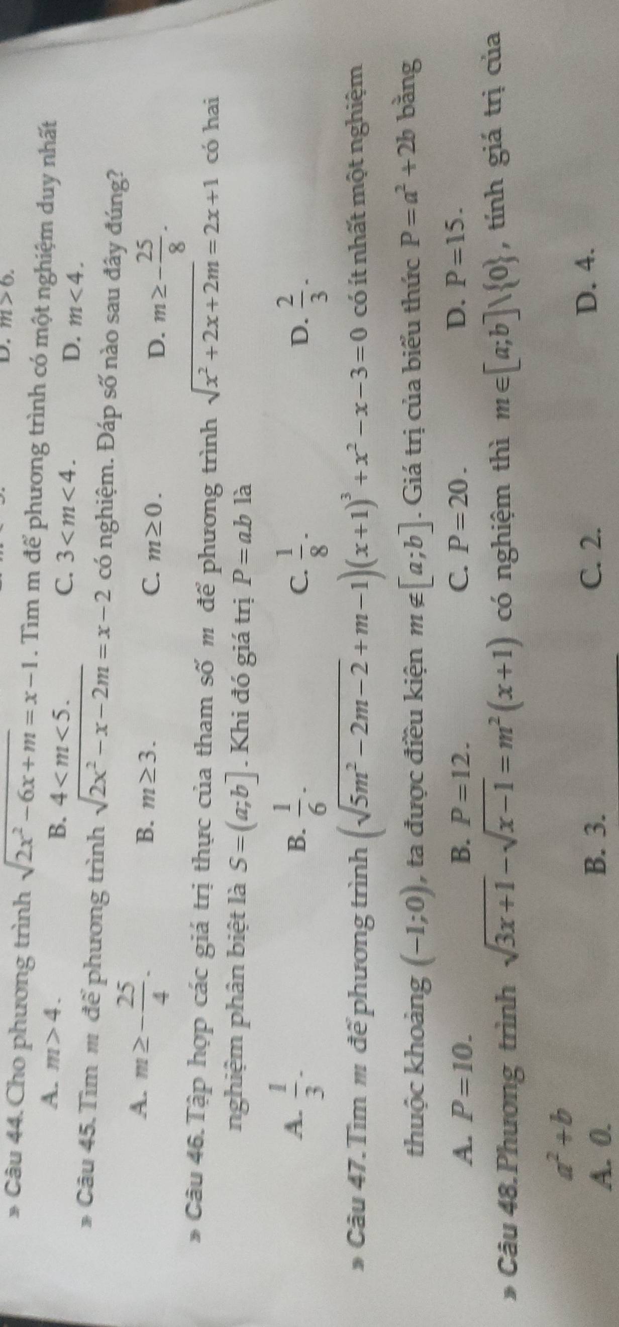 m>6.
* Câu 44. Cho phương trình sqrt(2x^2-6x+m)=x-1. Tìm m để phương trình có một nghiệm duy nhất
A. m>4. B. 4 C. 3 D. m<4.
* Câu 45. Tìm # để phương trình sqrt(2x^2-x-2m)=x-2 có nghiệm. Đáp số nào sau đây đúng?
A. m≥ - 25/4 .
B. m≥ 3. C. m≥ 0. D. m≥ - 25/8 .
* Câu 46.Tập hợp các giá trị thực của tham số m để phương trình sqrt(x^2+2x+2m)=2x+1 có hai
nghiệm phân biệt là S=(a;b]. Khi đó giá trị P=abla
A.  1/3 -  1/6 ·  1/8 ·  2/3 .
B.
C.
D.
* Câu 47.Tìm # để phương trình (sqrt(5m^2-2m-2)+m-1)(x+1)^3+x^2-x-3=0 có ít nhất một nghiệm
thuộc khoảng (-1;0) , ta được điều kiện m∉ [a;b]. Giá trị của biểu thức P=a^2+2b bằng
A. P=10. B. P=12. C. P=20. D. P=15.
* Câu 48.Phương trình sqrt(3x+1)-sqrt(x-1)=m^2(x+1) có nghiệm thì m∈ [a;b]vee  0 , tính giá trị của
a^2+b
A. 0. B. 3.
C. 2. D. 4.