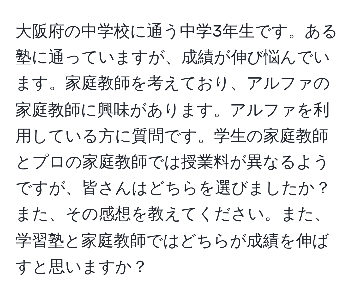 大阪府の中学校に通う中学3年生です。ある塾に通っていますが、成績が伸び悩んでいます。家庭教師を考えており、アルファの家庭教師に興味があります。アルファを利用している方に質問です。学生の家庭教師とプロの家庭教師では授業料が異なるようですが、皆さんはどちらを選びましたか？また、その感想を教えてください。また、学習塾と家庭教師ではどちらが成績を伸ばすと思いますか？