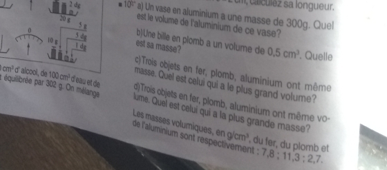 cal ulez sa longueur.
2 dg. 100° a) Un vase en aluminium a une masse de 300g. Quel
20 g 5 g
est le volume de l'aluminium de ce vase?
10 g 5 do 
b)Une bille en plomb a un volume de 0.5cm^3. Quelle 
est sa masse? 
i d c)Trois objets en fer, plomb, aluminium ont même 
masse. Quel est celui qui a le plus grand volume?
cm^3 d' alcool, de 100cm^3 d'eau et de d) Trois objets en fer, plomb, aluminium ont même v 
: équilibrée par 302 g. On mélange lume. Quel est celui qui a la plus grande masse? 
Les masses volumiques, eng/cm^3 , du fer, du plomb et 
de l'aluminium sont respectivement : 7. :11,3:2,7.