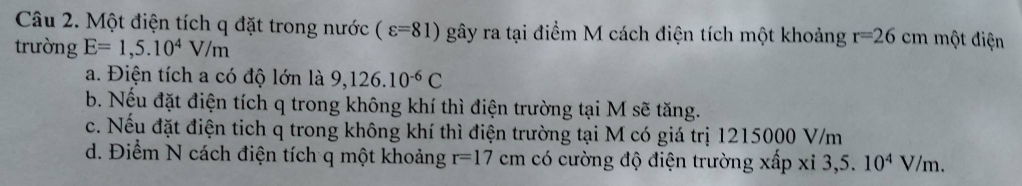 Một điện tích q đặt trong nước (varepsilon =81) gây ra tại điểm M cách điện tích một khoảng r=26cm một điện
trường E=1,5.10^4V/m
a. Điện tích a có độ lớn là 9,126.10^(-6)C
b. Nếu đặt điện tích q trong không khí thì điện trường tại M sẽ tăng.
c. Nếu đặt điện tich q trong không khí thì điện trường tại M có giá trị 1215000 V/m
d. Điểm N cách điện tích q một khoảng r=17cm có cường độ điện trường xấp xi 3,5 . 10^4V/m.