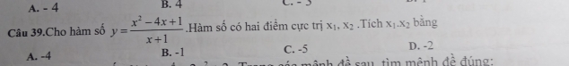 A. - 4 B. 4
Câu 39.Cho hàm số y= (x^2-4x+1)/x+1 .Hàm số có hai điểm cực trị x_1, x_2.Tich x_1. x_2 bàng
A. -4 B. -1 C. -5 D. -2
mệnh đề sau, tìm mệnh đề đúng :