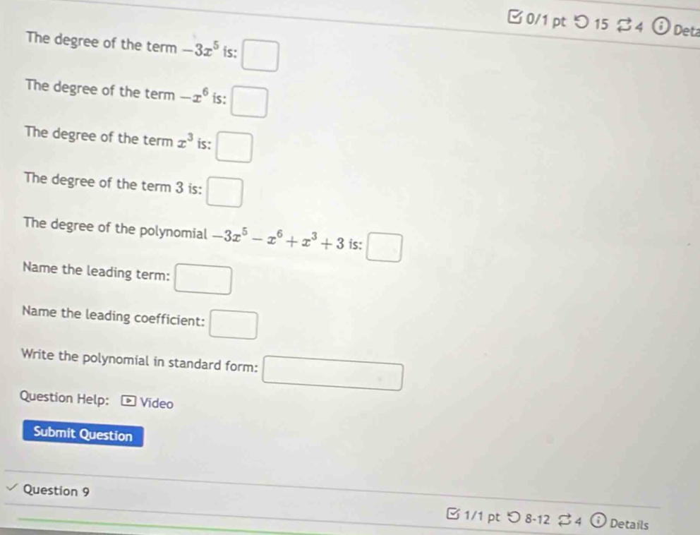 0/1 ptつ 15 ♂4 overset frac 8 Deta 
The degree of the term -3x^5 is: □ 
The degree of the term -x^6 is: □ 
The degree of the term x^3 is: □ 
The degree of the term 3 is: □ 
The degree of the polynomial -3x^5-x^6+x^3+3 is: □ 
Name the leading term: □ 
Name the leading coefficient: □ 
Write the polynomial in standard form: □ 
Question Help: Vídeo 
Submit Question 
Question 9 □ 1/1 pt つ8-12 ♂ 4 Details