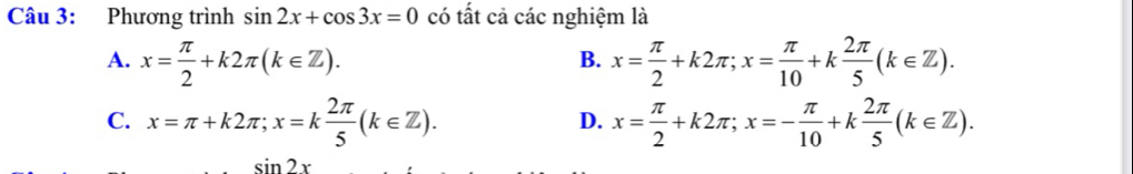 Phương trình sin 2x+cos 3x=0 có tất cả các nghiệm là
A. x= π /2 +k2π (k∈ Z). x= π /2 +k2π; x= π /10 +k 2π /5 (k∈ Z). 
B.
C. x=π +k2π; x=k 2π /5 (k∈ Z). x= π /2 +k2π; x=- π /10 +k 2π /5 (k∈ Z). 
D.
sin 2x