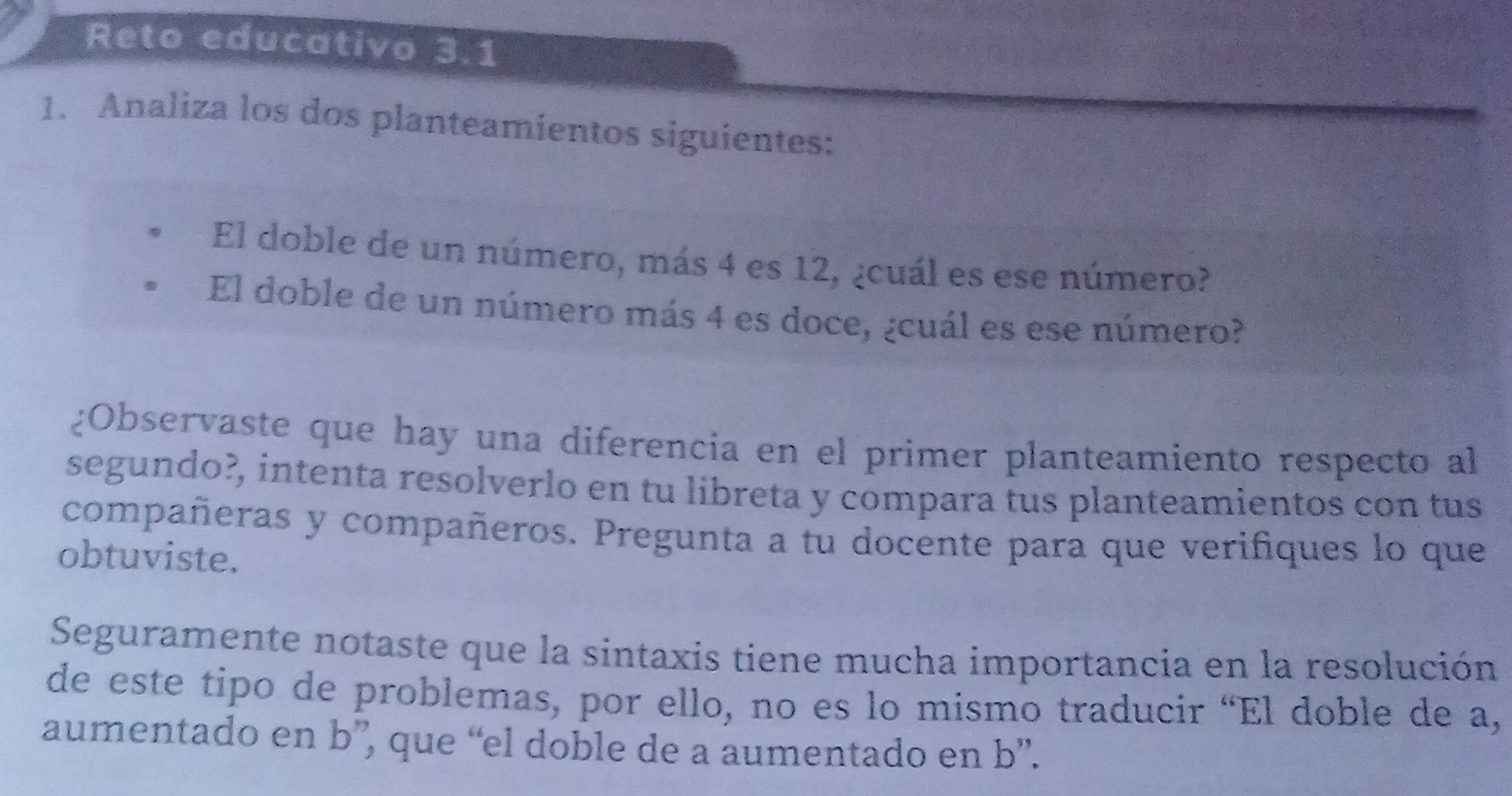 Reto educativo 3.1 
1. Analiza los dos planteamientos siguientes: 
El doble de un número, más 4 es 12, ¿cuál es ese número? 
El doble de un número más 4 es doce, ¿cuál es ese número? 
¿Observaste que hay una diferencia en el primer planteamiento respecto al 
segundo?, intenta resolverlo en tu libreta y compara tus planteamientos con tus 
compañeras y compañeros. Pregunta a tu docente para que verifiques lo que 
obtuviste. 
Seguramente notaste que la sintaxis tiene mucha importancia en la resolución 
de este tipo de problemas, por ello, no es lo mismo traducir “El doble de a, 
aumentado en b ”, que “el doble de a aumentado en b ”.