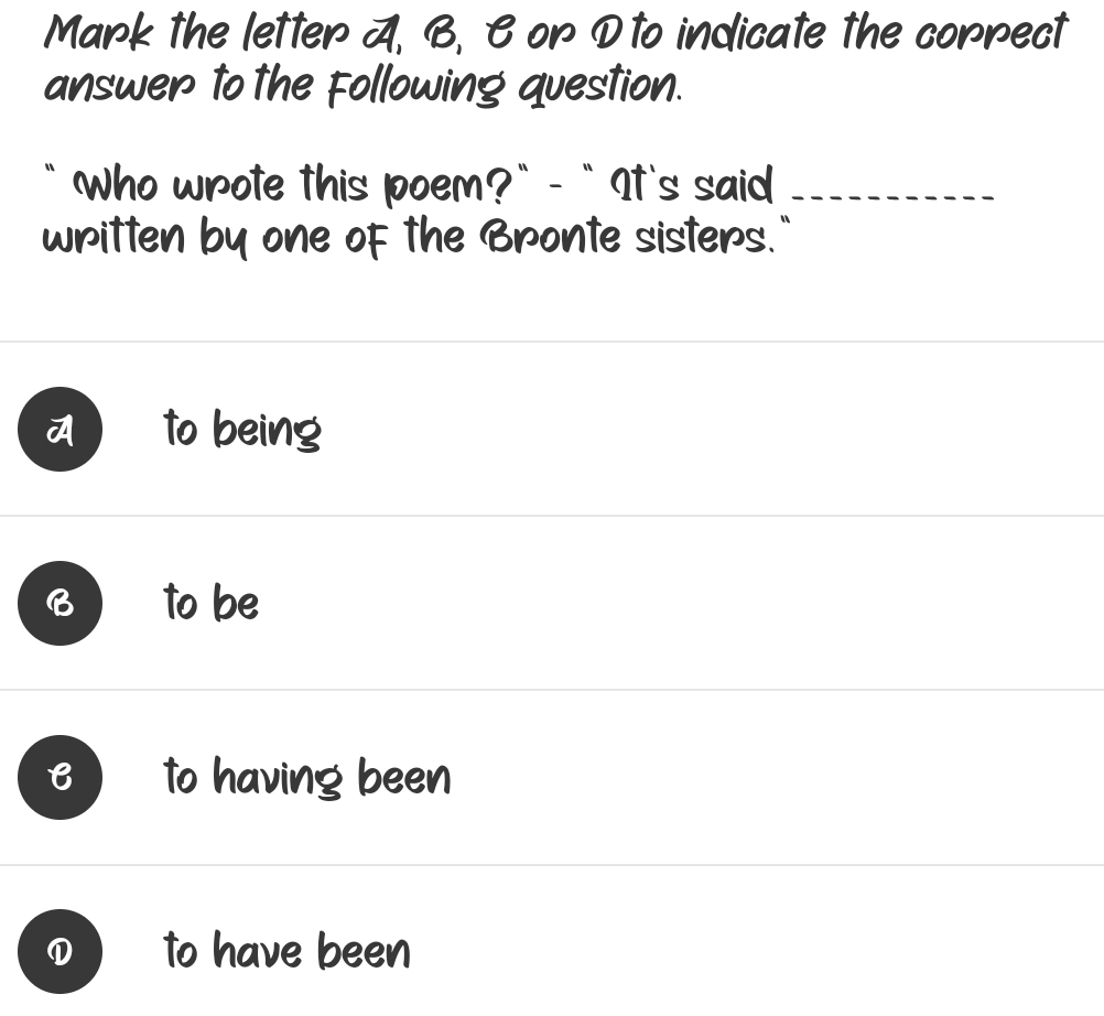 Mark the letter A, B, B or D to indicate the correct
answer to the Following question.
` Who wrote this poem?` - `It's said_
written by one of the Bronte sisters."
to being
to be
B to having been
① to have been