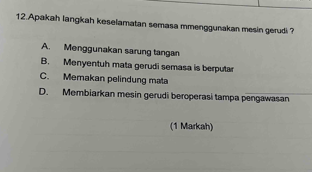 Apakah langkah keselamatan semasa mmenggunakan mesin gerudi ?
A. Menggunakan sarung tangan
B. Menyentuh mata gerudi semasa is berputar
C. Memakan pelindung mata
D. Membiarkan mesin gerudi beroperasi tampa pengawasan
(1 Markah)