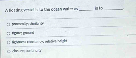 A floating vessel is to the ocean water as _is to _.
proxomity; similarity
figure; ground
lightness constancy; relative height
closure; continuity