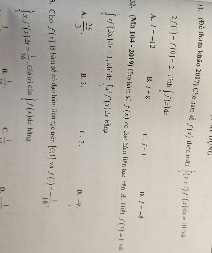 Dụng
31. (Đề tham khảo 2017) Cho hàm số f(x) thỏa mãn ∈tlimits _0^(1(x+1)f'(x)dx=10 và
2f(1)-f(0)=2. Tính ∈tlimits _0^1f(x)dx.
A. I=-12
B. I=8
C. I=1
D. I=-8
32. (Mã 104 - 2019) Cho hàm số f(x) có đạo hàm liên tục trên R . Biết f(3)=1 và
∈tlimits _0^1xf(3x)dx=I , khi đó ∈tlimits _0^3x^2)f'(x)dx bằng
A.  25/3 . B. 3. C. 7 . D. -9.
. Cho f(x) là hàm số có đạo hàm liên tục trên [0;1] và f(1)=- 1/18 ,
∈tlimits _0^(1x. f'(x)dx=frac 1)36 , Giá trị của ∈tlimits _0^(1f(x)dx bằng
1
B. frac 1)26,  1/12 . _ 1
C.
D.