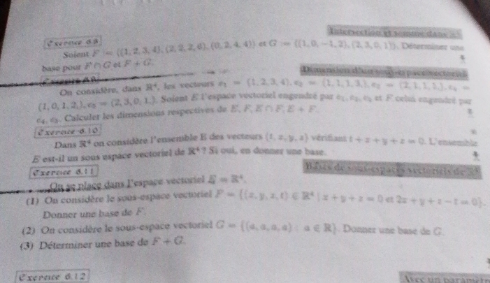 Intersection et somme dans =
Rernce 68 F= (1,2,3,4),(2,2,2,4),(0,2,4,4) e G= (1,0,-1,2),(2,3,0,1) , Déterminer uns
Soient
base pour F∩ G F+G
Dimansion dlun sosy-es pace vectoria
         
On considère, dans R^4 , les vectours e_2=(1,2,3,4),e_2=(1,1,1,3,3,),e_2=(2,1,1,2,3,),e_4=
(1,0,1,2,),e_3Rightarrow (2,3,0,1,). Soient E l'espace voctoriel engendré par 2X,P_2,4/2; et F celus engendré par
C_4,C_3. Calculer les dimensions respectives de E,F,E∩ F,E+F.

2 xernuce 6.10
Dans R^4 on considère 1° ensemble E des vecteurs (1,x,y,z) vérifant t+x+y+z=0. L'ensemble
É est-il un sous espace vectoriel de R^4?S qui, en donner une base.
Exernce 8.1 1
B ases de son-espaçes aectórícis de 21
On se place dans l'espaçe vectoriel xi =8^4.
(1) On considère le sous-espace vectoriel F= (x,y,z,t)∈ R^4|x+y+z=0 2x+y+z-t=0 .
Donner une base de F.
(2) On considère le sous-espace vectoriel G= (a,a,a,a):a∈ R. Donner une base de G.
(3) Déterminer une base de F+G
Exereue 6. 12