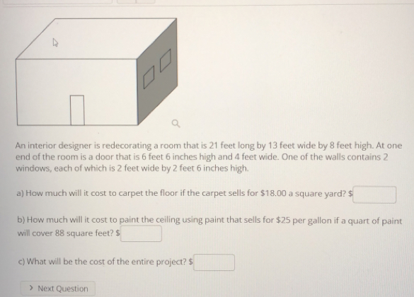 An interior designer is redecorating a room that is 21 feet long by 13 feet wide by 8 feet high. At one
end of the room is a door that is 6 feet 6 inches high and 4 feet wide. One of the walls contains 2
windows, each of which is 2 feet wide by 2 feet 6 inches high
a) How much will it cost to carpet the floor if the carpet sells for $18.00 a square yard? $
b) How much will it cost to paint the ceiling using paint that sells for $25 per gallon if a quart of paint
will cover 88 square feet? $
c) What will be the cost of the entire project? $
Next Question