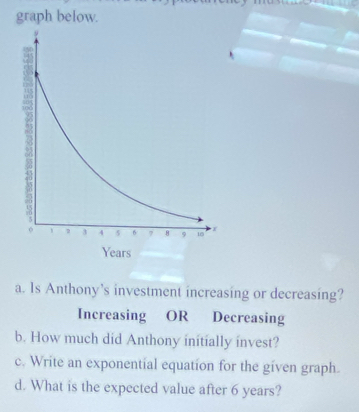 graph below. 
a. Is Anthony’s investment increasing or decreasing? 
Increasing OR Decreasing 
b. How much did Anthony initially invest? 
c. Write an exponential equation for the given graph. 
d. What is the expected value after 6 years?