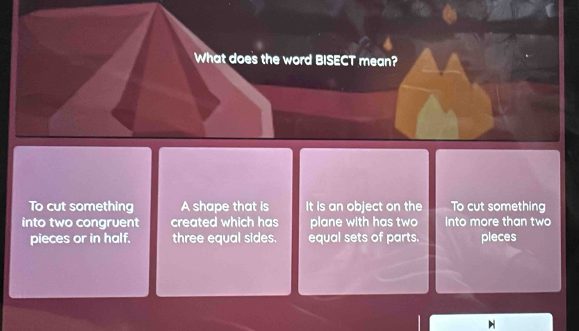 What does the word BISECT mean?
To cut something A shape that is It is an object on the To cut something
into two congruent created which has plane with has two into more than two
pieces or in half. three equal sides. equal sets of parts. pieces
H