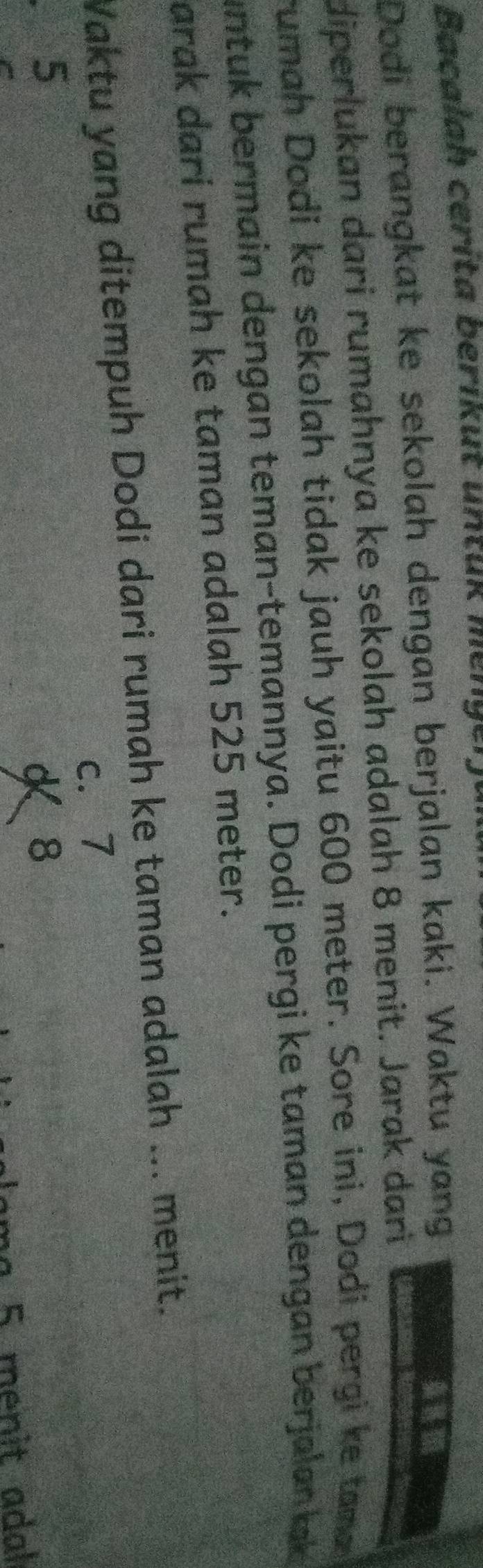 Bacalah ceríta berikut untuk m ε 'y º
Dodi berangkat ke sekolah dengan berjalan kaki. Waktu yang
diperlukan dari rumahnya ke sekolah adalah 8 menit. Jarak dari
rumah Dodi ke sekolah tidak jauh yaitu 600 meter. Sore ini, Dodi pergi ke tama
untuk bermain dengan teman-temannya. Dodi pergi ke taman dengan berjalan k
arak dari rumah ke taman adalah 525 meter.
Waktu yang ditempuh Dodi dari rumah ke taman adalah ... menit.
c. 7
5
K8
ma 5 menit adal