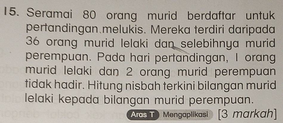 Seramai 80 orang murid berdaftar untuk 
pertandingan melukis. Mereka terdiri daripada
36 orang murid lelaki dan selebihnya murid 
perempuan. Pada hari pertandingan, I orang 
murid lelaki dan 2 orang murid perempuan 
tidak hadir. Hitung nisbah terkini bilangan murid 
lelaki kepada bilangan murid perempuan. 
Aras TMengaplikasi [3 markah]