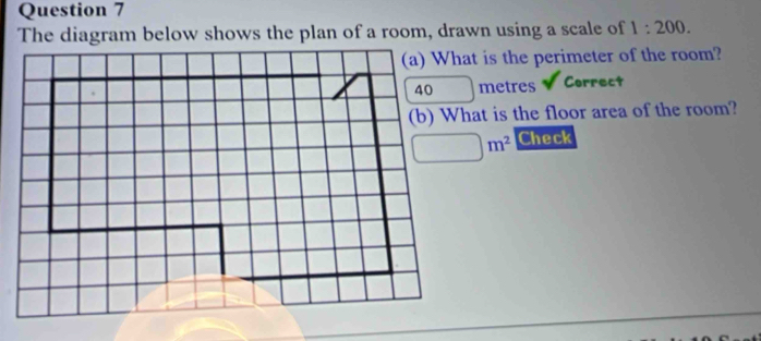 The diagram below shows the plan of a room, drawn using a scale of 1:200.
(a) What is the perimeter of the room?
metres Correct
(b) What is the floor area of the room?
Check