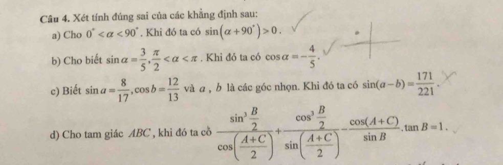 Xét tính đúng sai của các khẳng định sau: 
a) Cho 0° <90°. Khi đó ta có sin (alpha +90°)>0. 
b) Cho biết sin alpha = 3/5 ,  π /2  . Khi đó ta có cos alpha =- 4/5 . 
c) Biết sin a= 8/17 , cos b= 12/13  và a , b là các góc nhọn. Khi đó ta có sin (a-b)= 171/221 . 
d) Cho tam giác ABC , khi đó ta cổ frac sin^3 B/2 cos ( (A+C)/2 )+frac cos^3 B/2 sin ( (A+C)/2 )- (cos (A+C))/sin B .tan B=1.