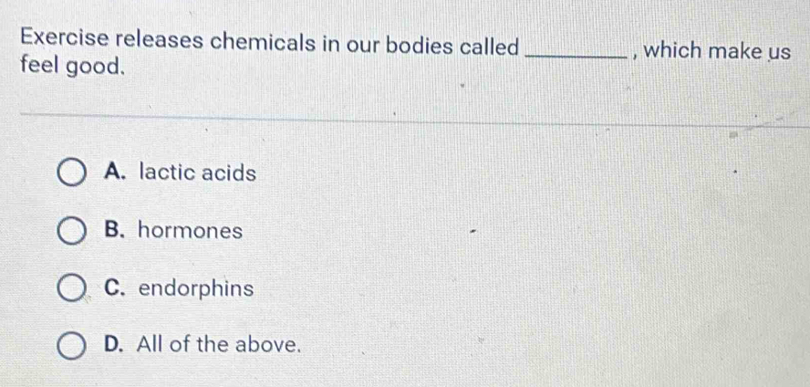 Exercise releases chemicals in our bodies called _, which make us
feel good.
A. lactic acids
B. hormones
C. endorphins
D. All of the above.