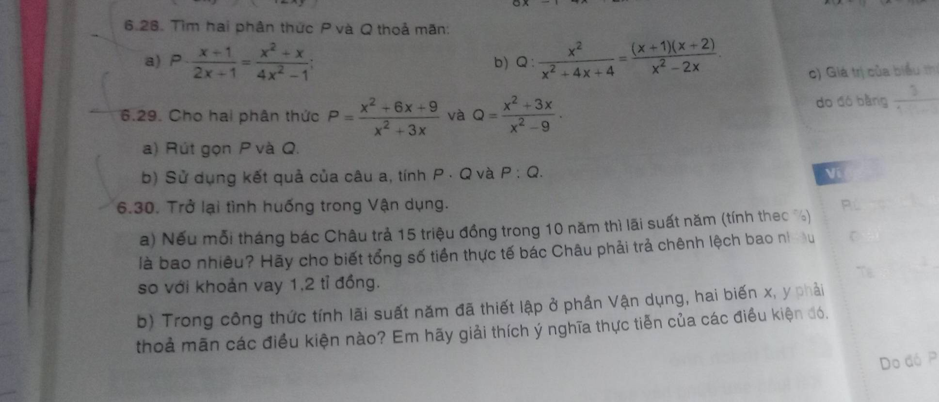 Tìm hai phân thức P và Q thoả mãn: 
a) P·  (x+1)/2x+1 = (x^2+x)/4x^2-1 ; Q: x^2/x^2+4x+4 = ((x+1)(x+2))/x^2-2x . 
b) 
c) Giá trị của biểu thị 
6.29. Cho hai phân thức P= (x^2+6x+9)/x^2+3x  và Q= (x^2+3x)/x^2-9 . do đó bằng  3/4+1 
a) Rút gọn P và Q. 
b) Sử dụng kết quả của câu a, tính P · Q và P:Q. Ví 
6.30. Trở lại tình huống trong Vận dụng. Rú 
a) Nếu mỗi tháng bác Châu trả 15 triệu đồng trong 10 năm thì lãi suất năm (tính theo ) 
là bao nhiêu? Hãy cho biết tổng số tiền thực tế bác Châu phải trả chênh lệch bao nh C 
so với khoản vay 1, 2 tỉ đồng. 
b) Trong công thức tính lãi suất năm đã thiết lập ở phần Vận dụng, hai biến x, y phải 
thoả mãn các điều kiện nào? Em hãy giải thích ý nghĩa thực tiễn của các điều kiện đó. 
Do đó P